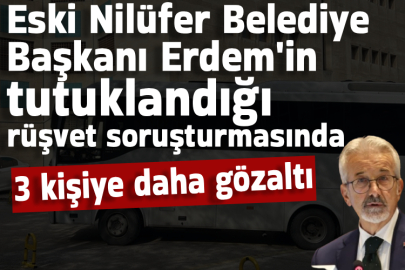 Eski Nilüfer Belediye Başkanı Erdem'in tutuklandığı rüşvet soruşturmasında 3 kişiye daha gözaltı