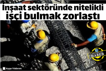 İnşaat sektöründe nitelikli işçi bulmak zorlaştı